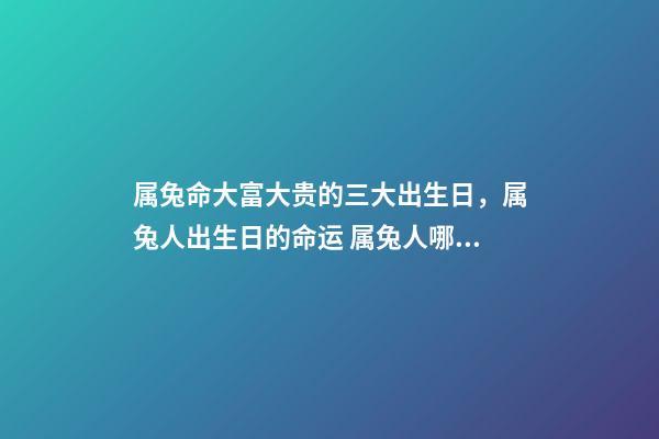 属兔命大富大贵的三大出生日，属兔人出生日的命运 属兔人哪天出生最好 属兔的几点出生有福气，属兔什么时辰出生富贵-第1张-观点-玄机派